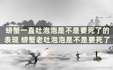 螃蟹一直吐泡泡是不是要死了的表现 螃蟹老吐泡泡是不是要死了